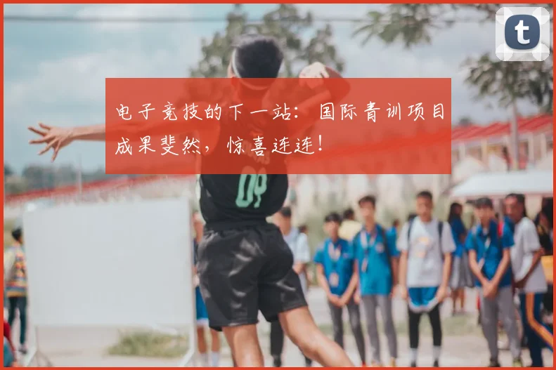 电子竞技的下一站：国际青训项目成果斐然，惊喜连连！