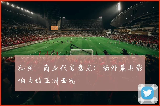 孙兴慜商业代言盘点:场外最具影响力的亚洲面孔