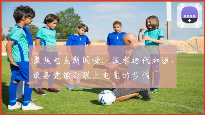聚焦电竞新闻榜：技术迭代加速，设备党能否跟上电竞的步伐
