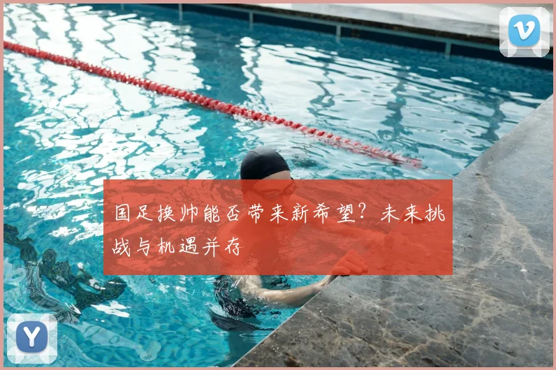 国足换帅能否带来新希望?未来挑战与机遇并存