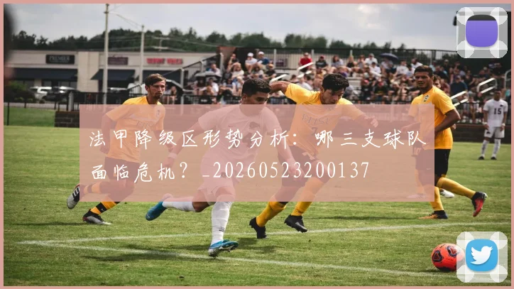 法甲降级区形势分析：哪三支球队面临危机？_20260523200137