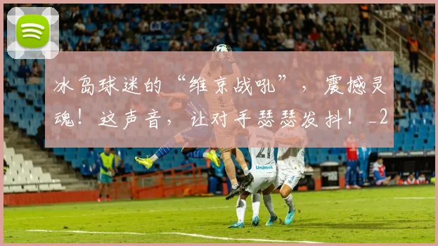 冰岛球迷的“维京战吼”，震撼灵魂！这声音，让对手瑟瑟发抖！_20260602212426
