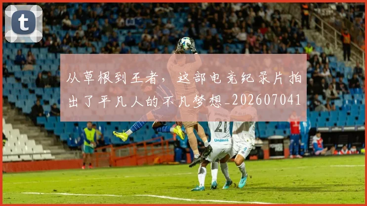 从草根到王者，这部电竞纪录片拍出了平凡人的不凡梦想_20260704164448