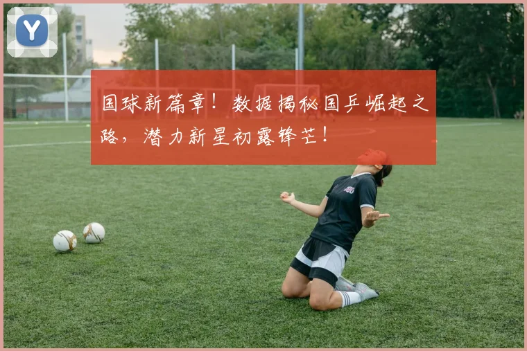 国球新篇章！数据揭秘国乒崛起之路，潜力新星初露锋芒！