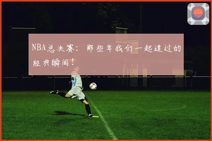 NBA总决赛：那些年我们一起追过的经典瞬间！