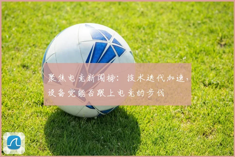 聚焦电竞新闻榜:技术迭代加速,设备党能否跟上电竞的步伐