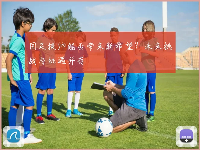 国足换帅能否带来新希望?未来挑战与机遇并存