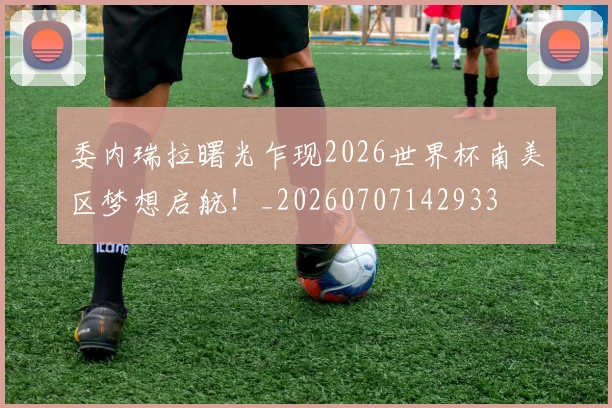 委内瑞拉曙光乍现2026世界杯南美区梦想启航！_20260707142933