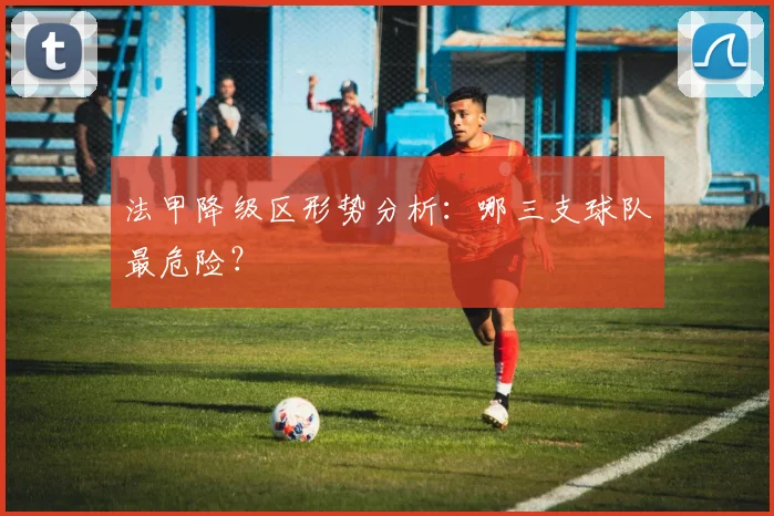 法甲降级区形势分析：哪三支球队最危险？