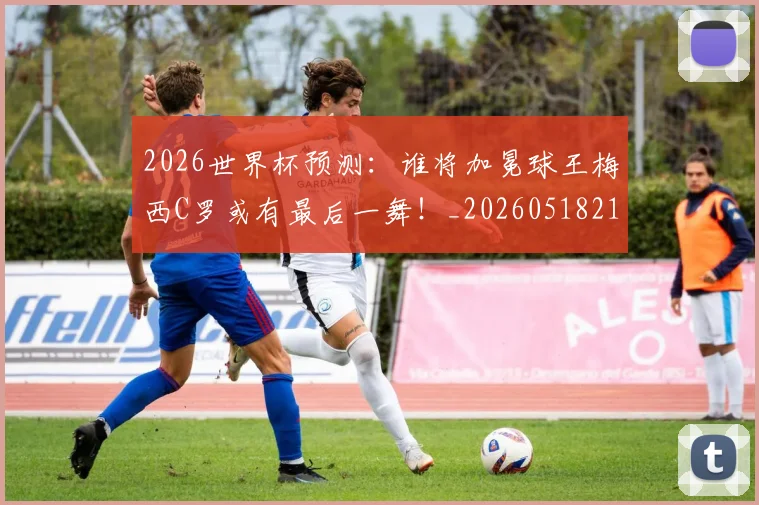 2026世界杯预测：谁将加冕球王梅西C罗或有最后一舞！_20260518215358
