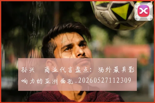 孙兴慜商业代言盘点：场外最具影响力的亚洲面孔_20260527112309